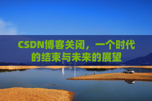 CSDN博客关闭，一个时代的结束与未来的展望